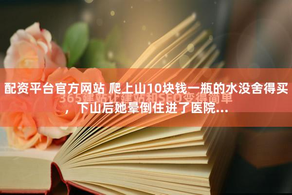 配资平台官方网站 爬上山10块钱一瓶的水没舍得买，下山后她晕倒住进了医院...