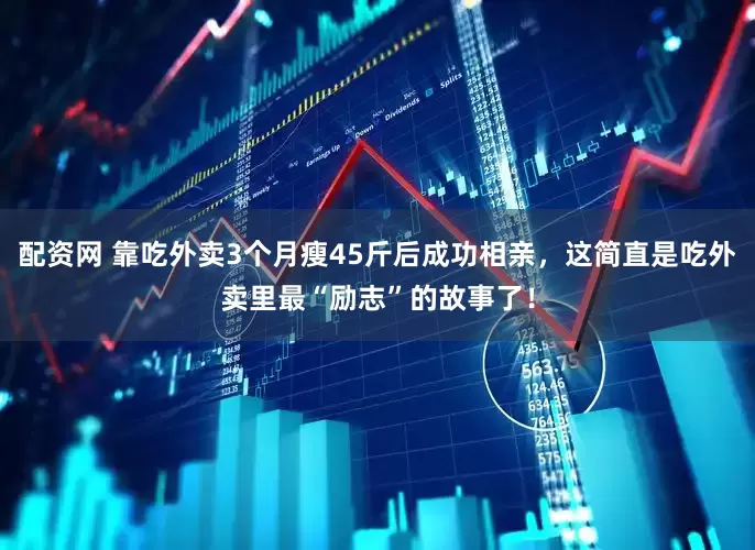 配资网 靠吃外卖3个月瘦45斤后成功相亲，这简直是吃外卖里最“励志”的故事了！