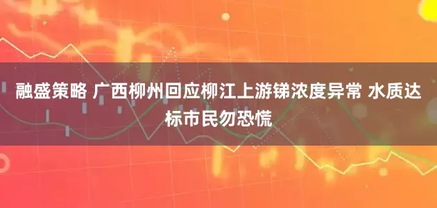 融盛策略 广西柳州回应柳江上游锑浓度异常 水质达标市民勿恐慌