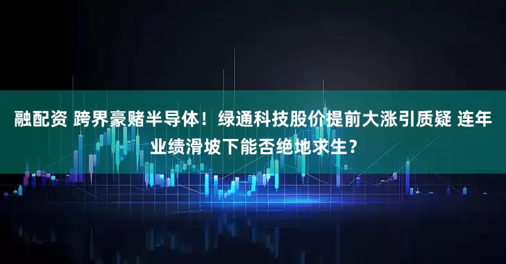 融配资 跨界豪赌半导体！绿通科技股价提前大涨引质疑 连年业绩滑坡下能否绝地求生？