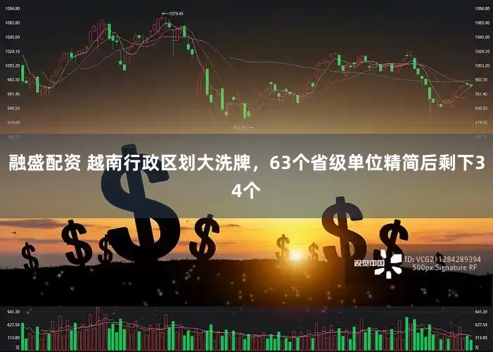 融盛配资 越南行政区划大洗牌，63个省级单位精简后剩下34个
