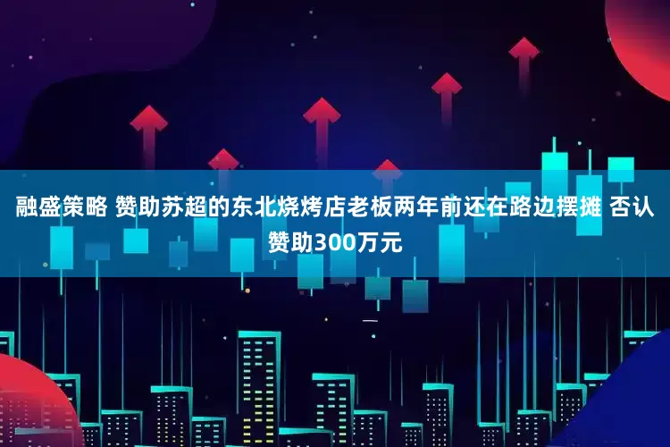 融盛策略 赞助苏超的东北烧烤店老板两年前还在路边摆摊 否认赞助300万元