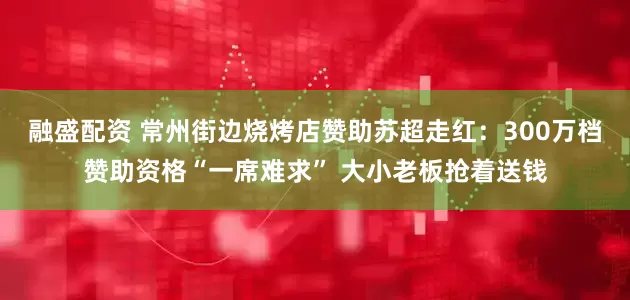 融盛配资 常州街边烧烤店赞助苏超走红：300万档赞助资格“一席难求” 大小老板抢着送钱