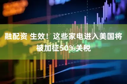 融配资 生效！这些家电进入美国将被加征50%关税