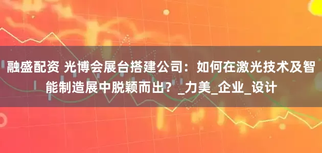 融盛配资 光博会展台搭建公司：如何在激光技术及智能制造展中脱颖而出？_力美_企业_设计