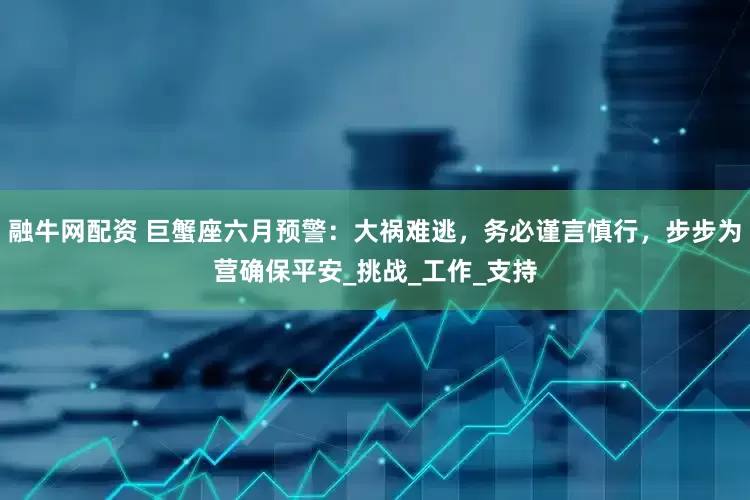 融牛网配资 巨蟹座六月预警：大祸难逃，务必谨言慎行，步步为营确保平安_挑战_工作_支持