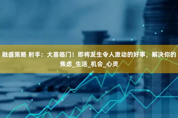 融盛策略 射手：大喜临门！即将发生令人激动的好事，解决你的焦虑_生活_机会_心灵