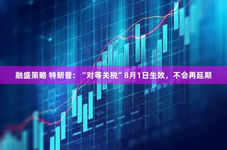 融盛策略 特朗普：“对等关税”8月1日生效，不会再延期
