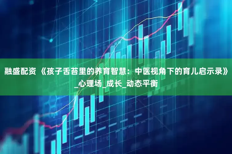 融盛配资 《孩子舌苔里的养育智慧：中医视角下的育儿启示录》_心理场_成长_动态平衡