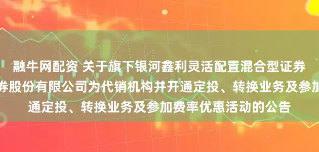 融牛网配资 关于旗下银河鑫利灵活配置混合型证券投资基金增加国元证券股份有限公司为代销机构并开通定投、转换业务及参加费率优惠活动的公告